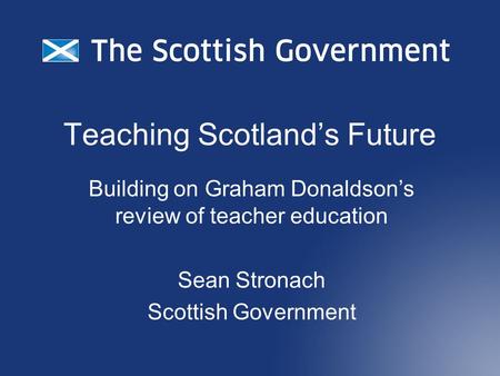 Teaching Scotland’s Future Building on Graham Donaldson’s review of teacher education Sean Stronach Scottish Government.