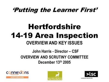 ‘Putting the Learner First’ Hertfordshire 14-19 Area Inspection OVERVIEW AND KEY ISSUES John Harris - Director – CSF OVERVIEW AND SCRUTINY COMMITTEE December.