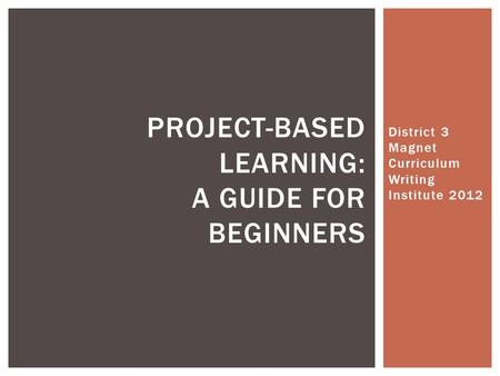 District 3 Magnet Curriculum Writing Institute 2012 PROJECT-BASED LEARNING: A GUIDE FOR BEGINNERS.