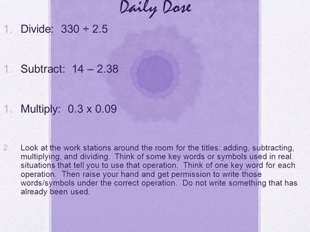 Daily Dose 1. Divide: 330 ÷ 2.5 1. Subtract: 14 – 2.38 1. Multiply: 0.3 x 0.09 2. Look at the work stations around the room for the titles: adding, subtracting,