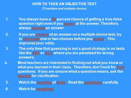 HOW TO TAKE AN OBJECTIVE TEST ( True/false and multiple choice) 1. You always have a 50 percent chance of getting a true-false question right even if you.