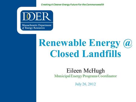 Creating A Cleaner Energy Future For the Commonwealth Renewable Closed Landfills Eileen McHugh Municipal Energy Programs Coordinator July 26,