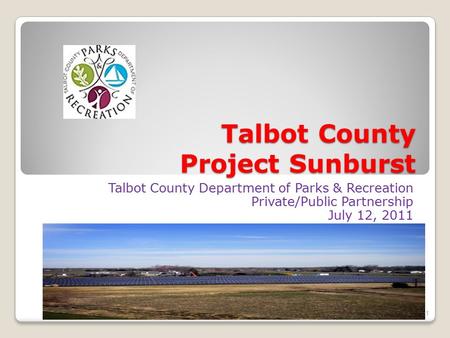 Talbot County Project Sunburst Talbot County Department of Parks & Recreation Private/Public Partnership July 12, 2011 1.