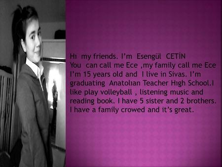 Hı my friends. I’m Esengül CETİN You can call me Ece,my family call me Ece I’m 15 years old and I live in Sivas. I’m graduating Anatolıan Teacher Hıgh.
