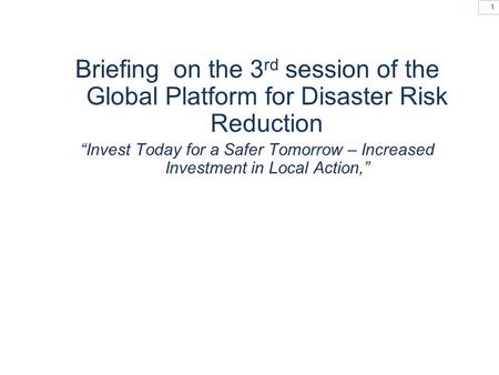 1 Briefing on the 3 rd session of the Global Platform for Disaster Risk Reduction “Invest Today for a Safer Tomorrow – Increased Investment in Local Action,”