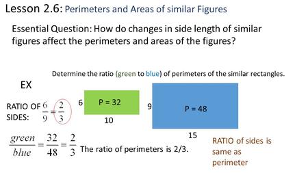 Lesson 2.6: Perimeters and Areas of similar Figures Essential Question: How do changes in side length of similar figures affect the perimeters and areas.