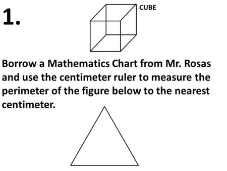 CUBE Borrow a Mathematics Chart from Mr. Rosas and use the centimeter ruler to measure the perimeter of the figure below to the nearest centimeter. 1.