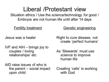 Liberal /Protestant view Situation ethics / Use the science/technology for good / Embryos are not human life until after 14 days Fertility treatment Jesus.