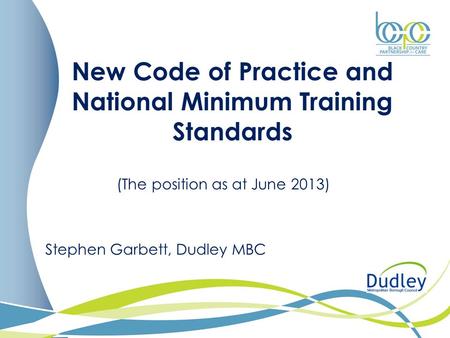 New Code of Practice and National Minimum Training Standards (The position as at June 2013) Stephen Garbett, Dudley MBC.