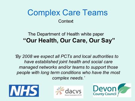 Complex Care Teams Context The Department of Health white paper “Our Health, Our Care, Our Say” ‘By 2008 we expect all PCTs and local authorities to have.