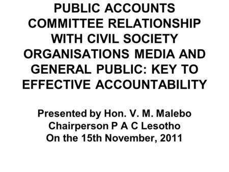 PUBLIC ACCOUNTS COMMITTEE RELATIONSHIP WITH CIVIL SOCIETY ORGANISATIONS MEDIA AND GENERAL PUBLIC: KEY TO EFFECTIVE ACCOUNTABILITY Presented by Hon. V.