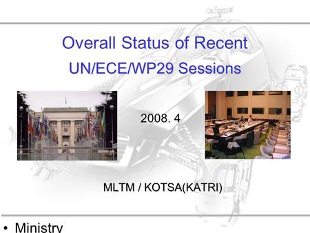 Ministry of Land, Transpo rt and Maritime Affairs UN/ECE/WP29 Sessions Overall Status of Recent UN/ECE/WP29 Sessions MLTM / KOTSA(KATRI) 2008. 4.