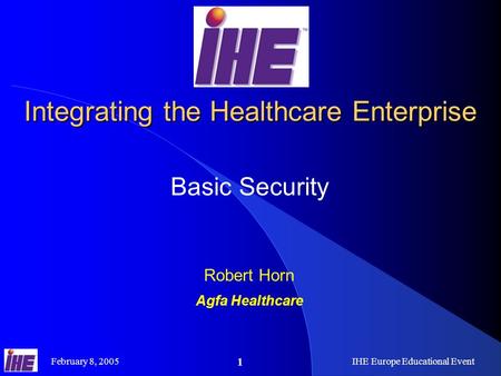 February 8, 2005IHE Europe Educational Event 1 Integrating the Healthcare Enterprise Basic Security Robert Horn Agfa Healthcare.