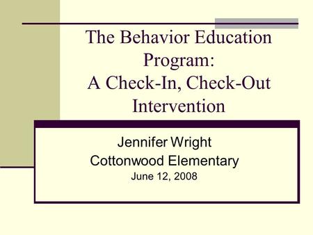 The Behavior Education Program: A Check-In, Check-Out Intervention Jennifer Wright Cottonwood Elementary June 12, 2008.