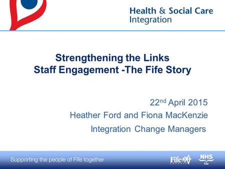 22 nd April 2015 Heather Ford and Fiona MacKenzie Integration Change Managers Strengthening the Links Staff Engagement -The Fife Story.