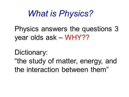 What is Physics? Dictionary: “the study of matter, energy, and the interaction between them” Physics answers the questions 3 year olds ask – WHY??