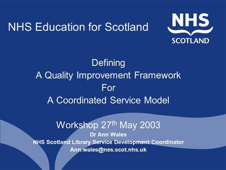 NHS Education for Scotland Defining A Quality Improvement Framework For A Coordinated Service Model Workshop 27 th May 2003 Dr Ann Wales NHS Scotland Library.