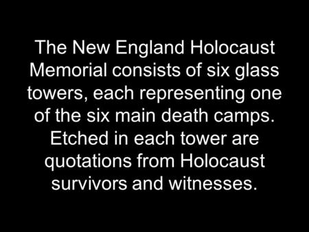 The New England Holocaust Memorial consists of six glass towers, each representing one of the six main death camps. Etched in each tower are quotations.