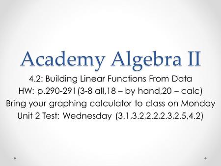 Academy Algebra II 4.2: Building Linear Functions From Data HW: p.290-291(3-8 all,18 – by hand,20 – calc) Bring your graphing calculator to class on Monday.