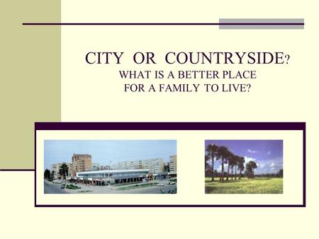 CITY OR COUNTRYSIDE ? WHAT IS A BETTER PLACE FOR A FAMILY TO LIVE?