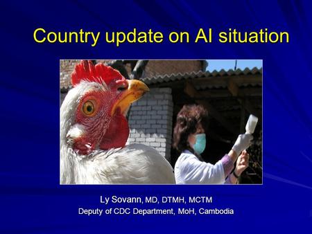Country update on AI situation Ly Sovann, MD, DTMH, MCTM Deputy of CDC Department, MoH, Cambodia.