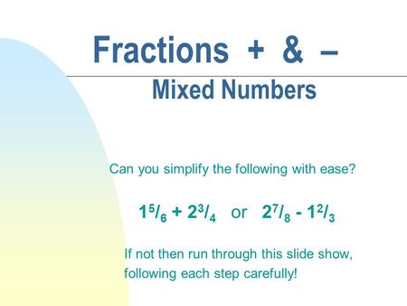 Fractions + & – Mixed Numbers Can you simplify the following with ease? 1 5 / 6 + 2 3 / 4 or 2 7 / 8 - 1 2 / 3 If not then run through this slide show,