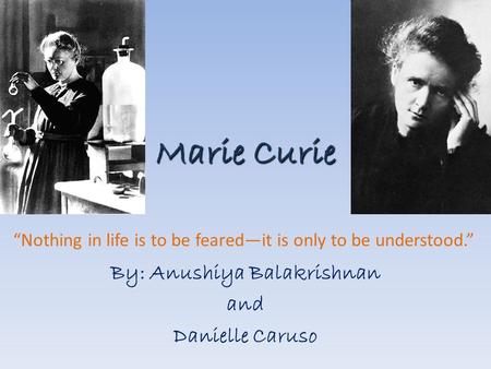 Marie Curie By: Anushiya Balakrishnan and Danielle Caruso “Nothing in life is to be feared—it is only to be understood.”