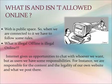 Web is public space. So, when we are connected to it we have to follow some rules. What is illegal Offline is illegal Online!!! Internet gives us opportunities.