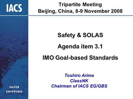 Tripartite Meeting Beijing, China, 8-9 November 2008 Safety & SOLAS Agenda item 3.1 IMO Goal-based Standards Toshiro Arima ClassNK Chairman of IACS EG/GBS.