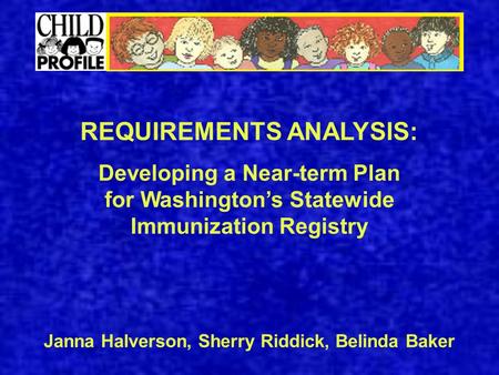 REQUIREMENTS ANALYSIS: Developing a Near-term Plan for Washington’s Statewide Immunization Registry Janna Halverson, Sherry Riddick, Belinda Baker.