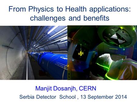 From Physics to Health applications: challenges and benefits Serbia Detector School, 13 September 2014 Manjit Dosanjh, CERN.