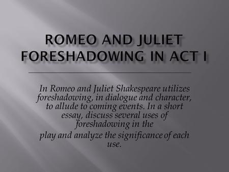 In Romeo and Juliet Shakespeare utilizes foreshadowing, in dialogue and character, to allude to coming events. In a short essay, discuss several uses of.