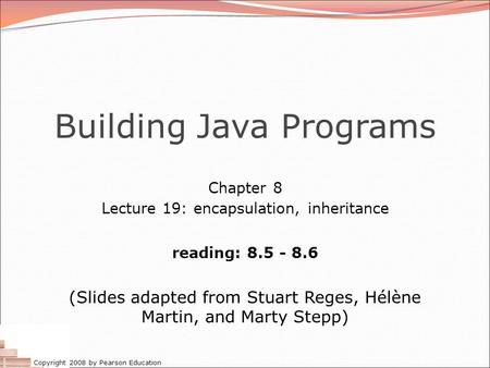 Copyright 2008 by Pearson Education Building Java Programs Chapter 8 Lecture 19: encapsulation, inheritance reading: 8.5 - 8.6 (Slides adapted from Stuart.