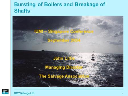 BMT Salvage Ltd. 1 Bursting of Boilers and Breakage of Shafts IUMI – Singapore Conference September 2004 John Lillie Managing Director The Salvage Association.