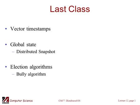 Computer Science Lecture 12, page 1 CS677: Distributed OS Last Class Vector timestamps Global state –Distributed Snapshot Election algorithms –Bully algorithm.