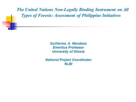 Guillermo. A. Mendoza Emeritus Professor University of Illinois National Project Coordinator NLBI The United Nations Non-Legally Binding Instrument on.
