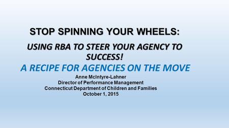STOP SPINNING YOUR WHEELS: USING RBA TO STEER YOUR AGENCY TO SUCCESS! Anne McIntyre-Lahner Director of Performance Management Connecticut Department of.