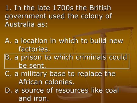 1. In the late 1700s the British government used the colony of Australia as: A. a location in which to build new factories. B. a prison to which criminals.