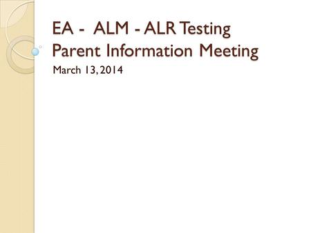EA - ALM - ALR Testing Parent Information Meeting March 13, 2014.