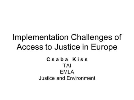 Implementation Challenges of Access to Justice in Europe C s a b a K i s s TAI EMLA Justice and Environment.