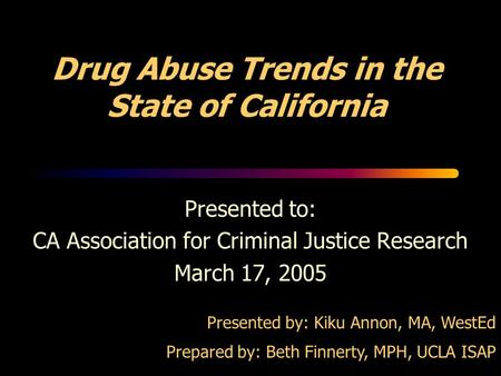 Drug Abuse Trends in the State of California Presented to: CA Association for Criminal Justice Research March 17, 2005 Presented by: Kiku Annon, MA, WestEd.