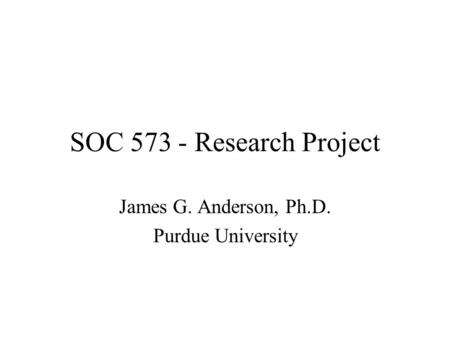 SOC 573 - Research Project James G. Anderson, Ph.D. Purdue University.