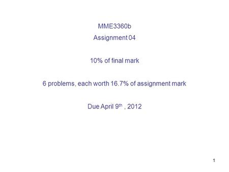 1 MME3360b Assignment 04 10% of final mark 6 problems, each worth 16.7% of assignment mark Due April 9 th, 2012.