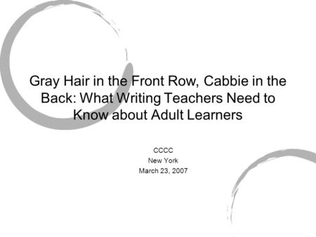 Gray Hair in the Front Row, Cabbie in the Back: What Writing Teachers Need to Know about Adult Learners CCCC New York March 23, 2007.