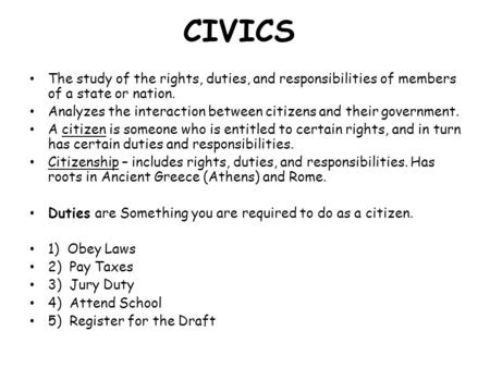 CIVICS The study of the rights, duties, and responsibilities of members of a state or nation. Analyzes the interaction between citizens and their government.