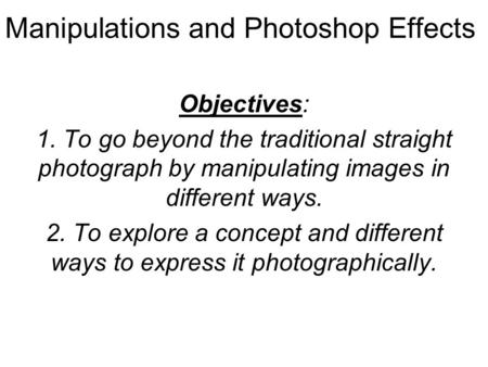 Manipulations and Photoshop Effects Objectives: 1. To go beyond the traditional straight photograph by manipulating images in different ways. 2. To explore.