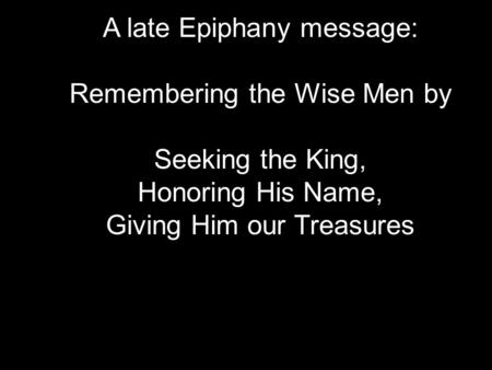 A late Epiphany message: Remembering the Wise Men by Seeking the King, Honoring His Name, Giving Him our Treasures.