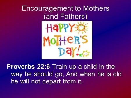 Encouragement to Mothers (and Fathers) Proverbs 22:6 Train up a child in the way he should go, And when he is old he will not depart from it.