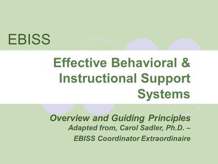 Effective Behavioral & Instructional Support Systems Overview and Guiding Principles Adapted from, Carol Sadler, Ph.D. – EBISS Coordinator Extraordinaire.