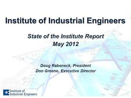 Institute of Industrial Engineers State of the Institute Report May 2012 Doug Rabeneck, President Don Greene, Executive Director.